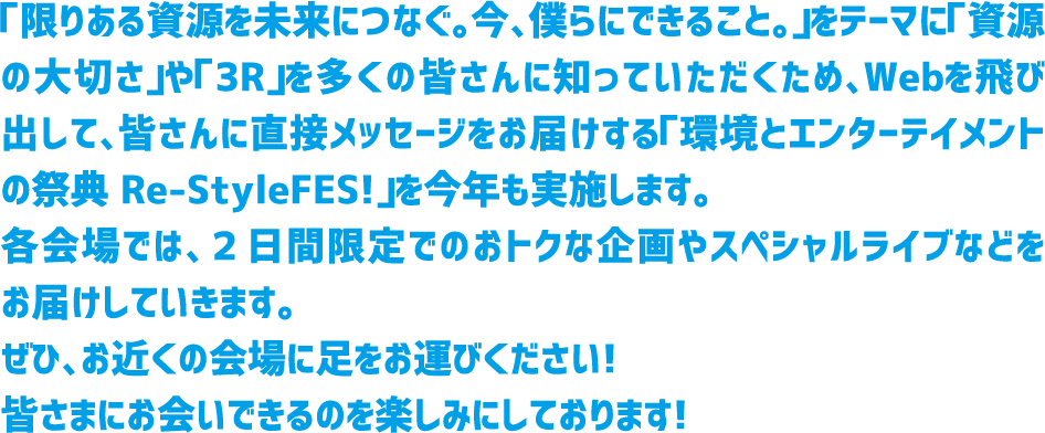 「限りある資源を未来につなぐ。今、僕らにできること。」をテーマに「資源の大切さ」や「3R」を多くの皆さんに知っていただくため、 Webを飛び出して、皆さんにも実際に参加していただく様々な企画をご用意した「3R行動促進イベント」を今年も実施します。 各会場では、2日間限定でのおトクな企画やスペシャルライブなどをお届けしていきます。ぜひ、お近くの会場に足をお運びください! 皆さまにお会いできるのを楽しみにしております!