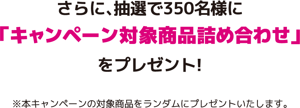 さらに、抽選で350名様に「キャンペーン対象商品詰め合わせ」をプレゼント!※本キャンペーンの対象商品をランダムにプレゼントいたします。