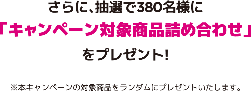 さらに、抽選で350名様に「キャンペーン対象商品詰め合わせ」をプレゼント!※本キャンペーンの対象商品をランダムにプレゼントいたします。