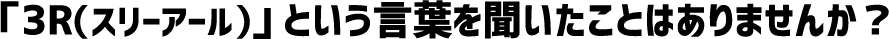 「3R(スリーアール)」 という言葉を聞いたことはありませんか?
